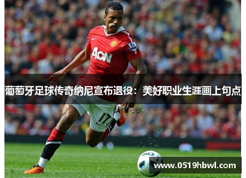 葡萄牙足球传奇纳尼宣布退役：美好职业生涯画上句点